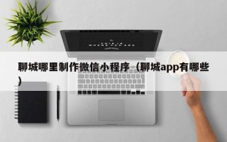 宁津聊城哪里制作微信小程序（聊城app有哪些）